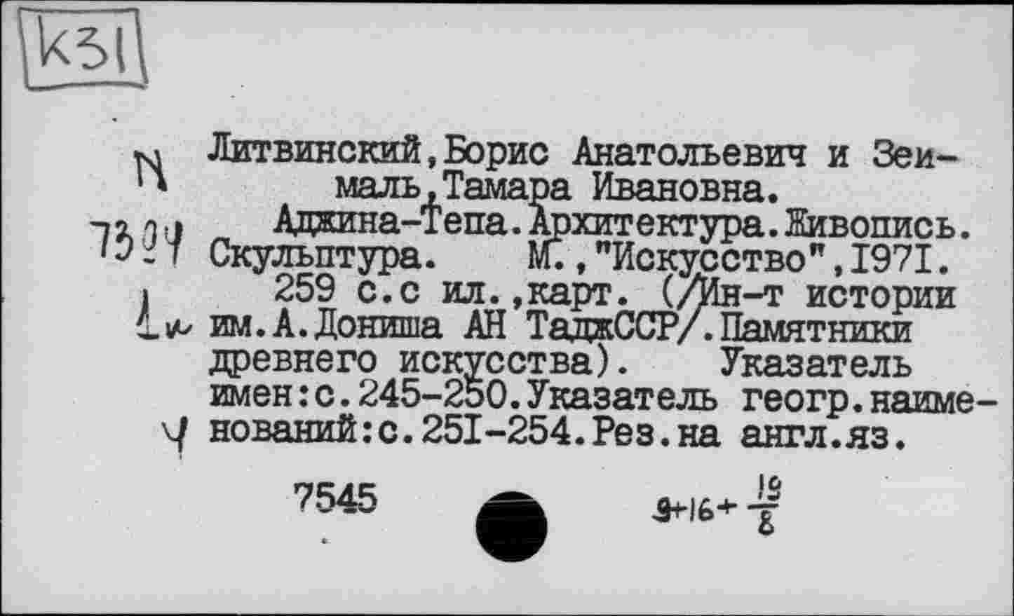 ﻿та
*л Литвинский,Борис Анатольевич и Зеи-
1 *	маль, Тамара Ивановна.
-, о о, і	Аджина-тепа. Архитектура. Живопись.
Скульптура. М.,"Искусство",1971.
•	259 с.с ил..карт. (/Ин-т истории
им. А.Дониша АН ТаджССР/. Памятники древнего искусства). Указатель имен:с.245-250.Указатель геогр.наиме-\J нований:с.251-254.Рез.на англ.яз.
7545
IS .9*16+-/